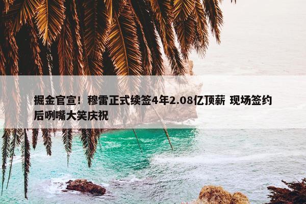 掘金官宣！穆雷正式续签4年2.08亿顶薪 现场签约后咧嘴大笑庆祝