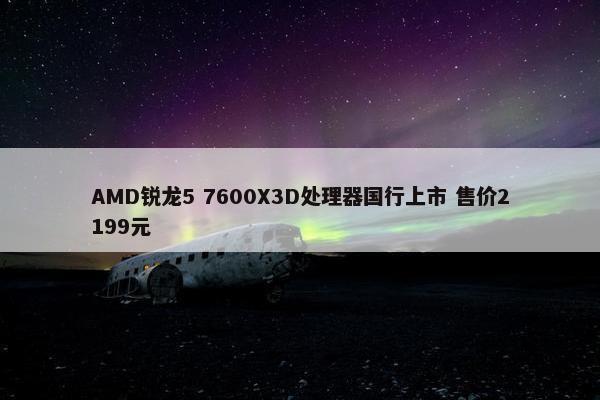 AMD锐龙5 7600X3D处理器国行上市 售价2199元