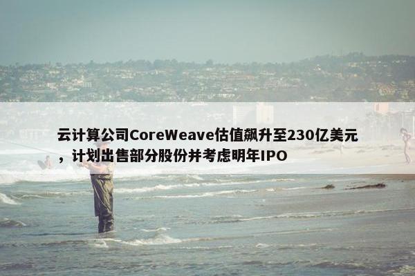 云计算公司CoreWeave估值飙升至230亿美元，计划出售部分股份并考虑明年IPO