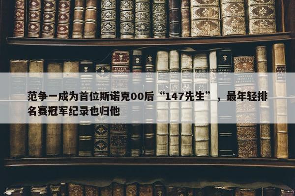 范争一成为首位斯诺克00后“147先生”，最年轻排名赛冠军纪录也归他