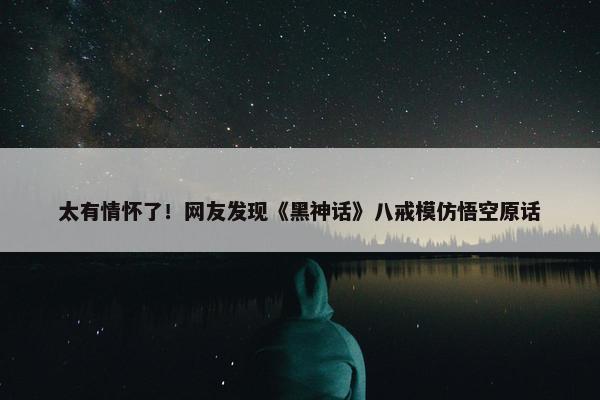 太有情怀了！网友发现《黑神话》八戒模仿悟空原话