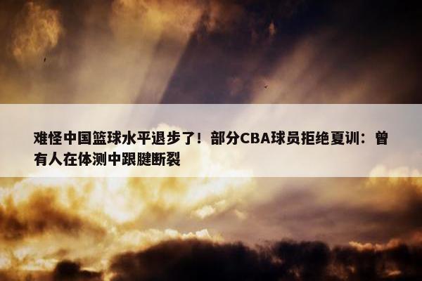 难怪中国篮球水平退步了！部分CBA球员拒绝夏训：曾有人在体测中跟腱断裂