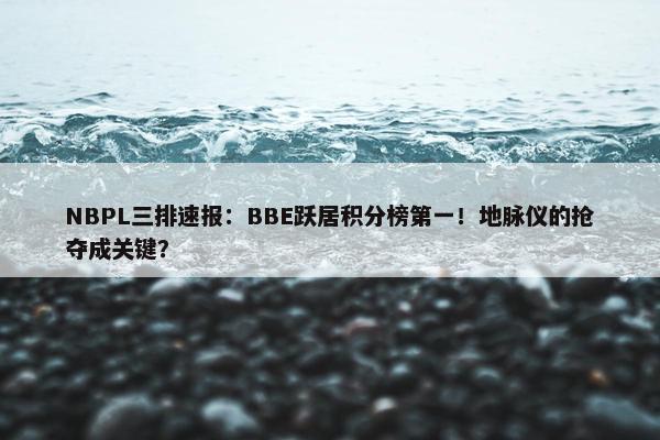 NBPL三排速报：BBE跃居积分榜第一！地脉仪的抢夺成关键？