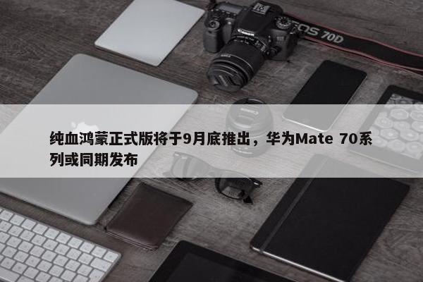 纯血鸿蒙正式版将于9月底推出，华为Mate 70系列或同期发布