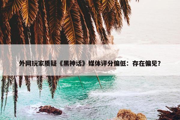 外网玩家质疑《黑神话》媒体评分偏低：存在偏见？