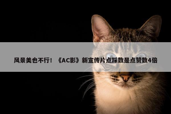 风景美也不行！《AC影》新宣传片点踩数是点赞数4倍