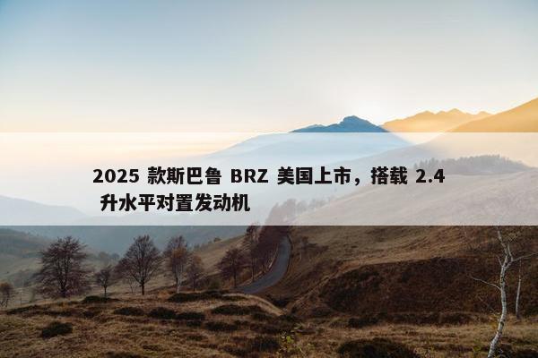 2025 款斯巴鲁 BRZ 美国上市，搭载 2.4 升水平对置发动机