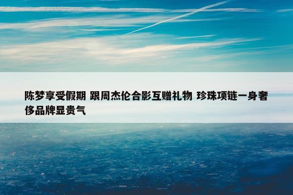 陈梦享受假期 跟周杰伦合影互赠礼物 珍珠项链一身奢侈品牌显贵气