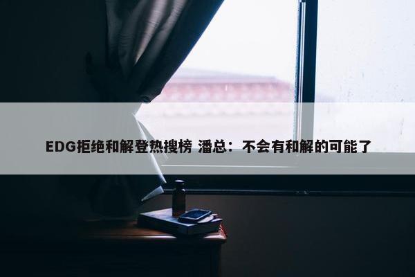 EDG拒绝和解登热搜榜 潘总：不会有和解的可能了