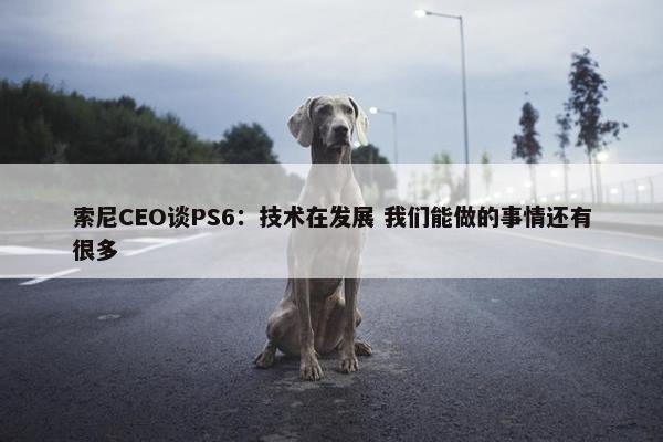 索尼CEO谈PS6：技术在发展 我们能做的事情还有很多