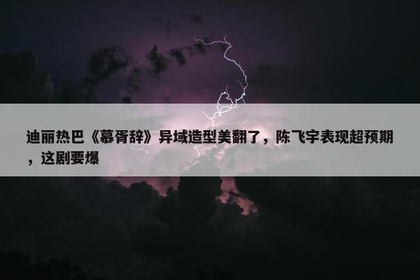 迪丽热巴《慕胥辞》异域造型美翻了，陈飞宇表现超预期，这剧要爆