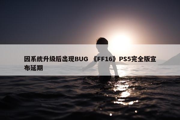 因系统升级后出现BUG 《FF16》PS5完全版宣布延期