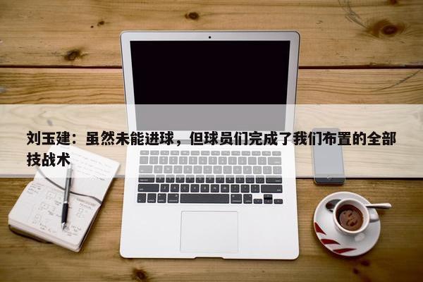 刘玉建：虽然未能进球，但球员们完成了我们布置的全部技战术