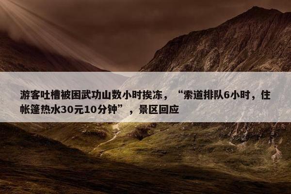 游客吐槽被困武功山数小时挨冻，“索道排队6小时，住帐篷热水30元10分钟”，景区回应