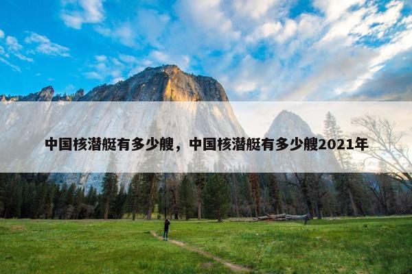 中国核潜艇有多少艘，中国核潜艇有多少艘2021年