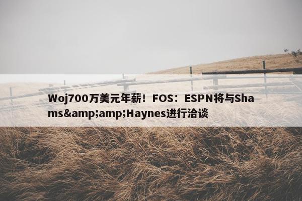 Woj700万美元年薪！FOS：ESPN将与Shams&amp;Haynes进行洽谈