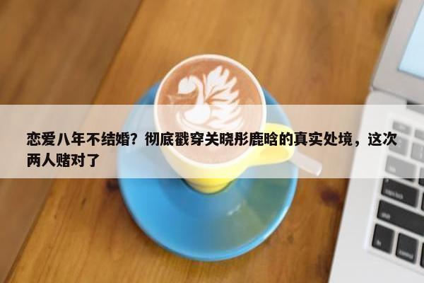 恋爱八年不结婚？彻底戳穿关晓彤鹿晗的真实处境，这次两人赌对了