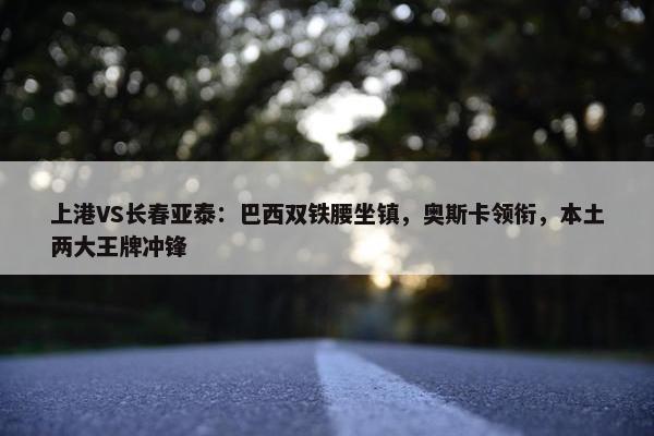 上港VS长春亚泰：巴西双铁腰坐镇，奥斯卡领衔，本土两大王牌冲锋