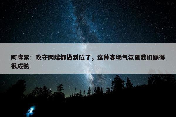 阿隆索：攻守两端都做到位了，这种客场气氛里我们踢得很成熟