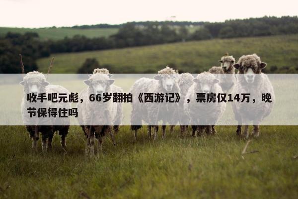 收手吧元彪，66岁翻拍《西游记》，票房仅14万，晚节保得住吗