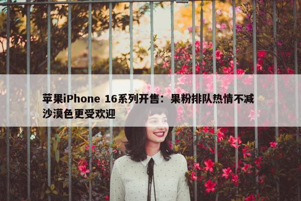 苹果iPhone 16系列开售：果粉排队热情不减 沙漠色更受欢迎