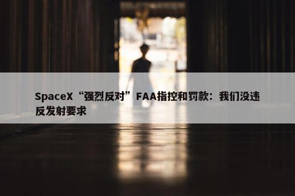 SpaceX“强烈反对”FAA指控和罚款：我们没违反发射要求