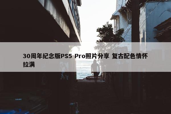 30周年纪念版PS5 Pro照片分享 复古配色情怀拉满