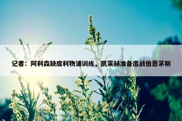 记者：阿利森缺席利物浦训练，凯莱赫准备出战伯恩茅斯