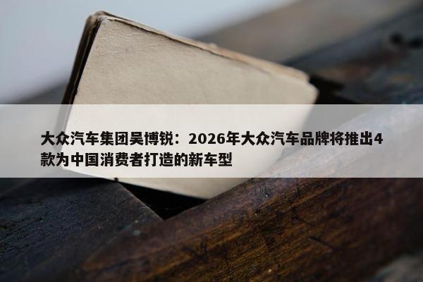 大众汽车集团吴博锐：2026年大众汽车品牌将推出4款为中国消费者打造的新车型