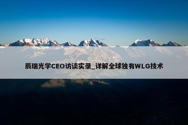 辰瑞光学CEO访谈实录_详解全球独有WLG技术