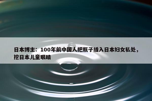 日本博主：100年前中国人把瓶子插入日本妇女私处，挖日本儿童眼睛