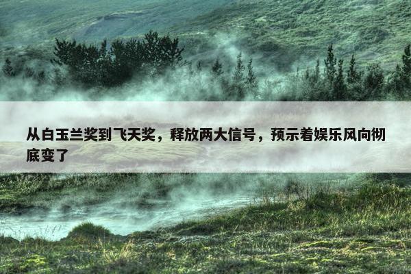 从白玉兰奖到飞天奖，释放两大信号，预示着娱乐风向彻底变了