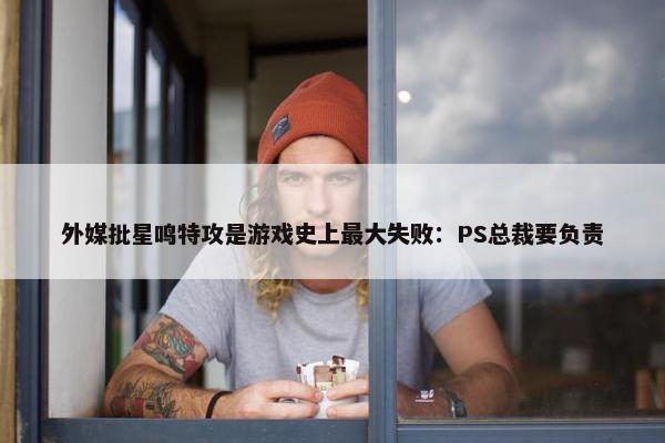 外媒批星鸣特攻是游戏史上最大失败：PS总裁要负责