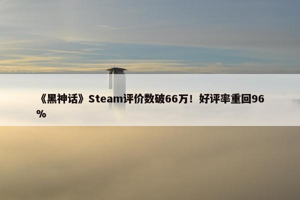 《黑神话》Steam评价数破66万！好评率重回96%