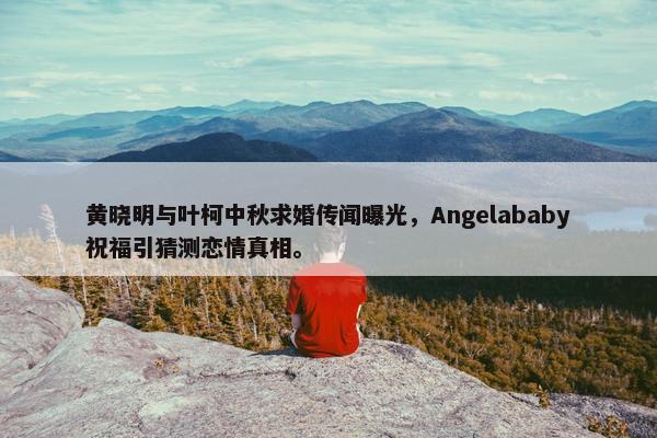 黄晓明与叶柯中秋求婚传闻曝光，Angelababy祝福引猜测恋情真相。