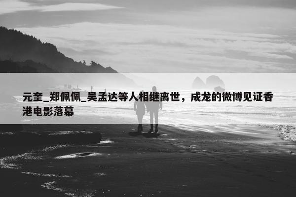 元奎_郑佩佩_吴孟达等人相继离世，成龙的微博见证香港电影落幕