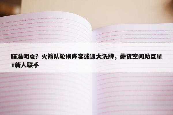 瞄准明夏？火箭队轮换阵容或迎大洗牌，薪资空间助巨星+新人联手