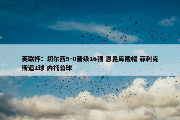 英联杯：切尔西5-0晋级16强 恩昆库戴帽 菲利克斯造2球 内托首球