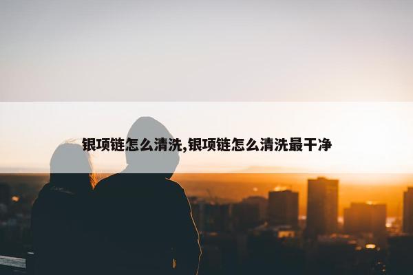 银项链怎么清洗,银项链怎么清洗最干净