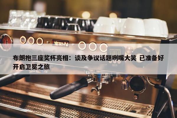 布朗抱三座奖杯亮相：谈及争议话题咧嘴大笑 已准备好开启卫冕之旅