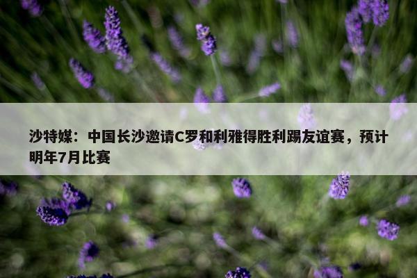 沙特媒：中国长沙邀请C罗和利雅得胜利踢友谊赛，预计明年7月比赛