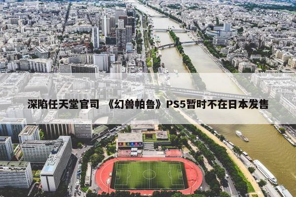 深陷任天堂官司 《幻兽帕鲁》PS5暂时不在日本发售