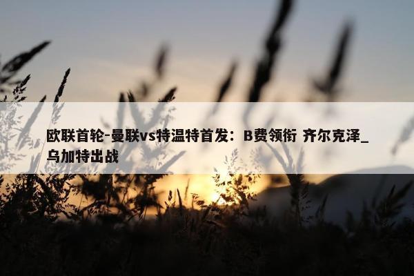 欧联首轮-曼联vs特温特首发：B费领衔 齐尔克泽_乌加特出战