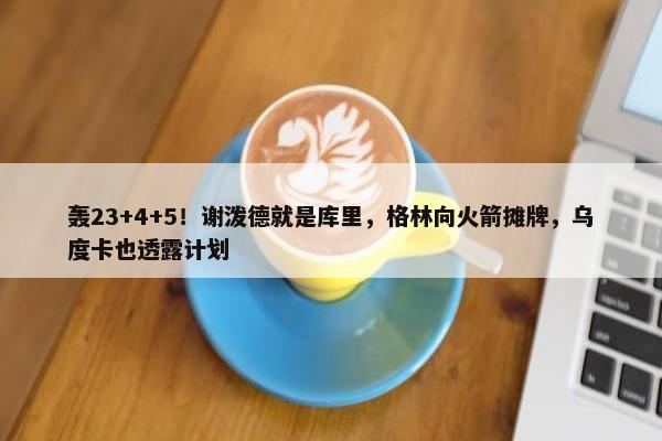 轰23+4+5！谢泼德就是库里，格林向火箭摊牌，乌度卡也透露计划