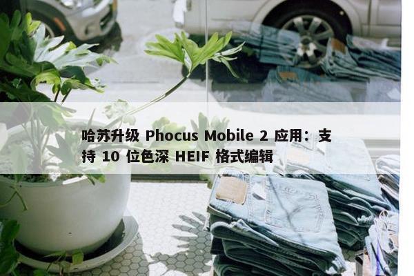 哈苏升级 Phocus Mobile 2 应用：支持 10 位色深 HEIF 格式编辑