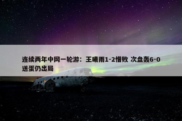 连续两年中网一轮游：王曦雨1-2惜败 次盘轰6-0送蛋仍出局