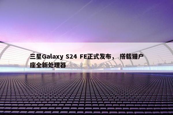 三星Galaxy S24 FE正式发布， 搭载猎户座全新处理器