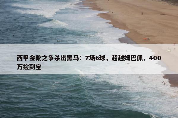 西甲金靴之争杀出黑马：7场6球，超越姆巴佩，400万捡到宝