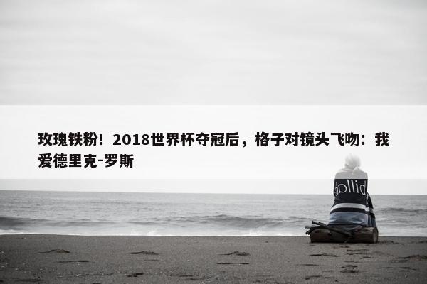 玫瑰铁粉！2018世界杯夺冠后，格子对镜头飞吻：我爱德里克-罗斯