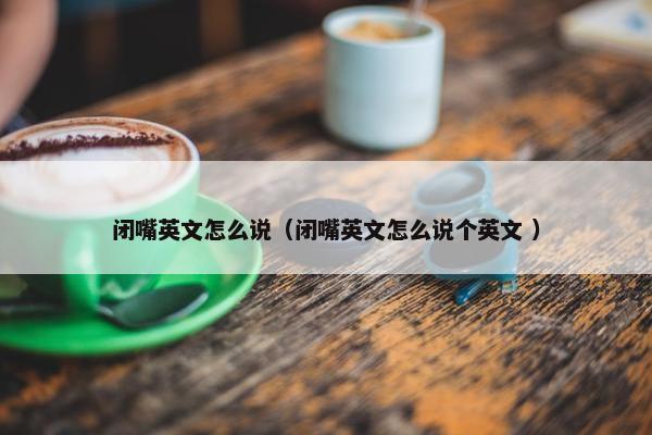 闭嘴英文怎么说（闭嘴英文怎么说个英文 ）